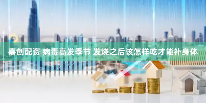 嘉创配资 病毒高发季节 发烧之后该怎样吃才能补身体
