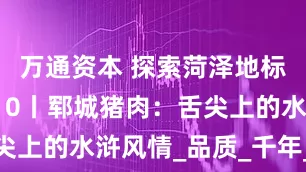万通资本 探索菏泽地标产品之韵10丨郓城猪肉：舌尖上的水浒风情_品质_千年_文化