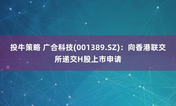投牛策略 广合科技(001389.SZ)：向香港联交所递交H股上市申请