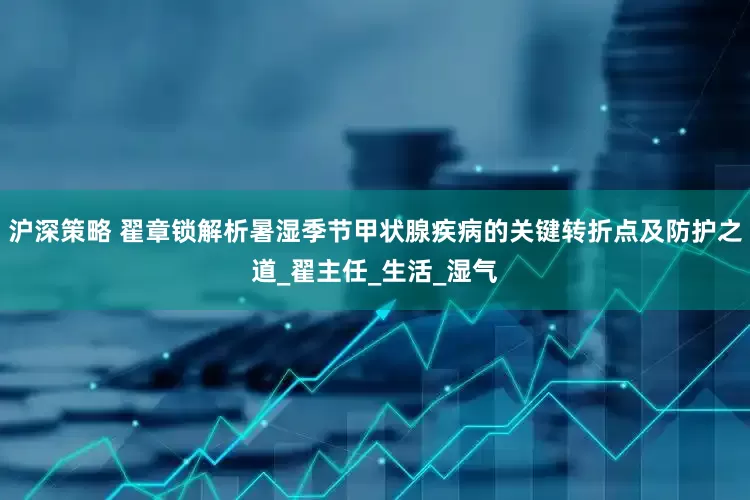 沪深策略 翟章锁解析暑湿季节甲状腺疾病的关键转折点及防护之道_翟主任_生活_湿气