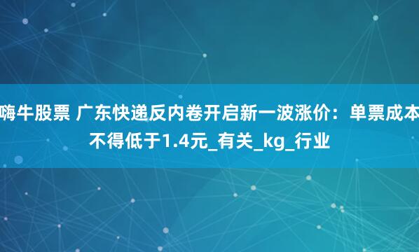 嗨牛股票 广东快递反内卷开启新一波涨价：单票成本不得低于1.4元_有关_kg_行业
