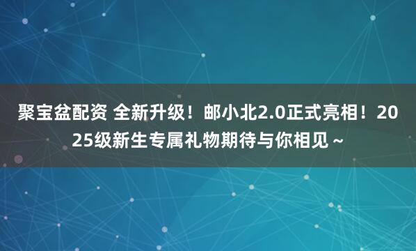 聚宝盆配资 全新升级！邮小北2.0正式亮相！2025级新生专属礼物期待与你相见～