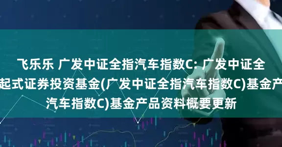 飞乐乐 广发中证全指汽车指数C: 广发中证全指汽车指数型发起式证券投资基金(广发中证全指汽车指数C)基金产品资料概要更新