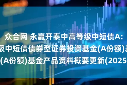 众合网 永赢开泰中高等级中短债A: 永赢开泰中高等级中短债债券型证券投资基金(A份额)基金产品资料概要更新(2025年第1号)