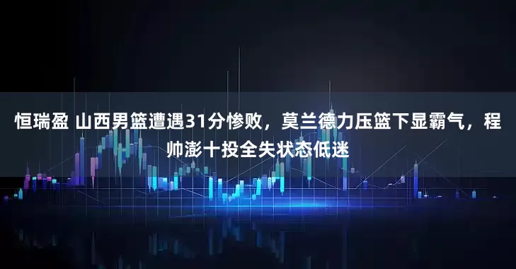 恒瑞盈 山西男篮遭遇31分惨败,莫兰德力压篮下显霸气,程帅澎十投全失状态低迷