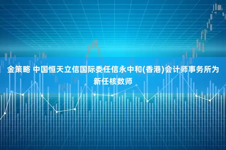 金策略 中国恒天立信国际委任信永中和(香港)会计师事务所为新任核数师