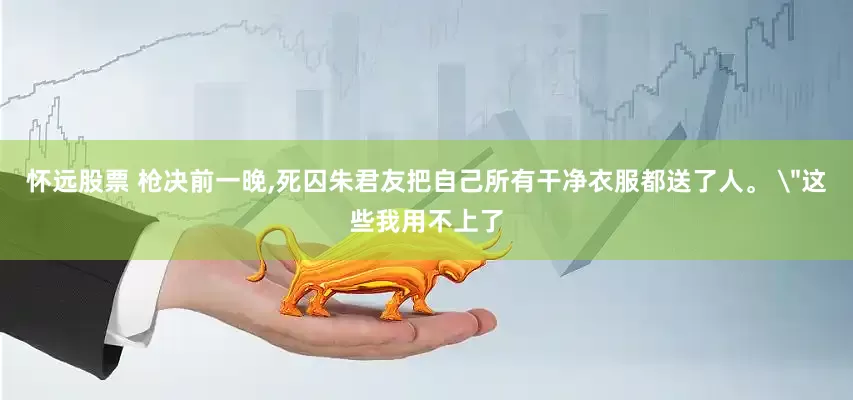 怀远股票 枪决前一晚,死囚朱君友把自己所有干净衣服都送了人。 