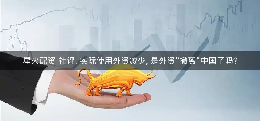 星火配资 社评: 实际使用外资减少, 是外资“撤离”中国了吗?