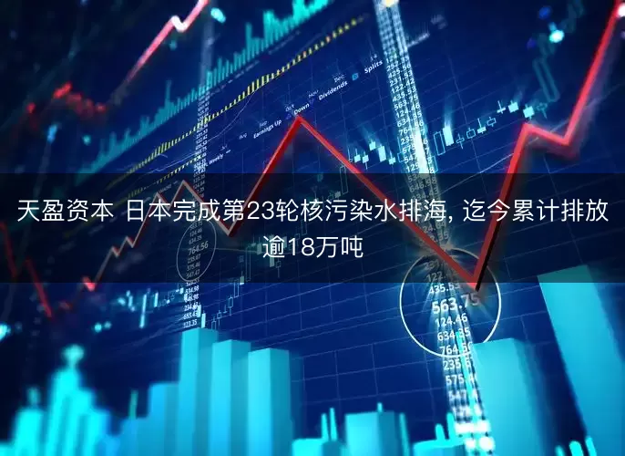 天盈资本 日本完成第23轮核污染水排海, 迄今累计排放逾18万吨