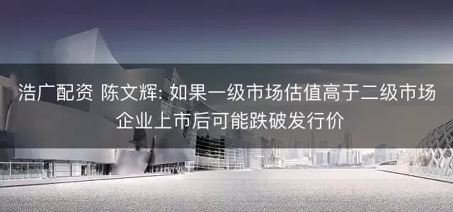 浩广配资 陈文辉: 如果一级市场估值高于二级市场 企业上市后可能跌破发行价